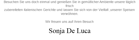 Besuchen Sie uns doch einmal und genießen Sie in gemütlicher Ambiente unsere täglich frisch zubereiteten italienischen Gerichte und lassen Sie sich von der Vielfalt ,unserer Speisen verwöhnen. Wir freuen uns auf Ihren Besuch Sonja De Luca 